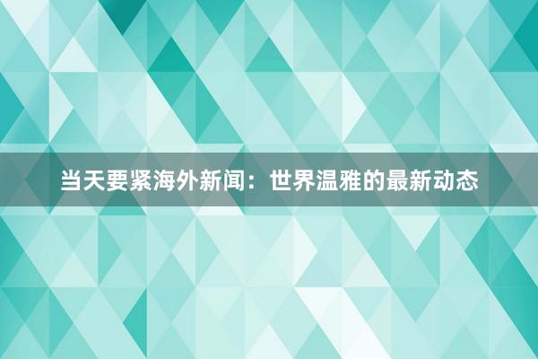 当天要紧海外新闻：世界温雅的最新动态