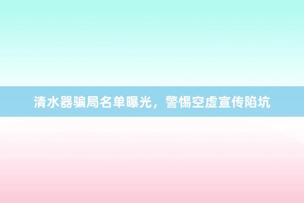 清水器骗局名单曝光，警惕空虚宣传陷坑