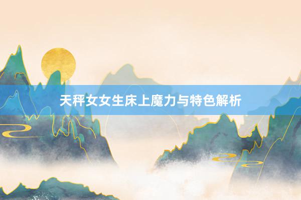 天秤女女生床上魔力与特色解析