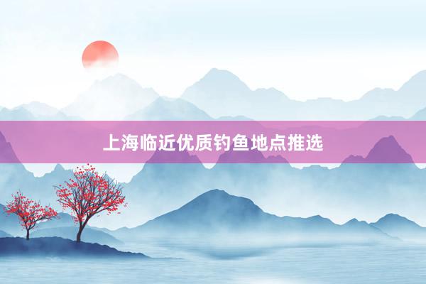 上海临近优质钓鱼地点推选