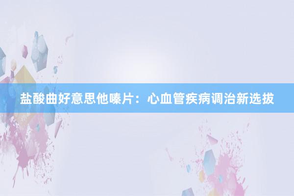 盐酸曲好意思他嗪片：心血管疾病调治新选拔