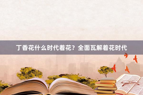 丁香花什么时代着花？全面瓦解着花时代